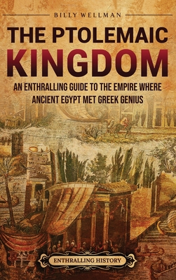 The Ptolemaic Kingdom: An Enthralling Guide to the Empire Where Ancient Egypt Met Greek Genius - Billy Wellman