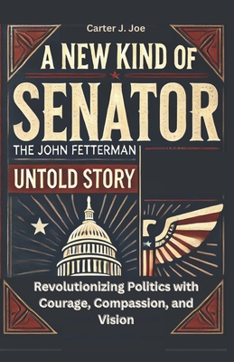 New Kind of Senator: The John Fetterman Untold Story: Revolutionizing Politics with Courage, Compassion, and Vision - Carter J. Joe