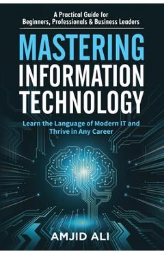 Coperta cărții 'Mastering Information Technology: A Practical Guide for Beginners, Professionals & Business Leaders - Amjid Ali'