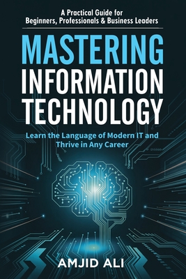 Coperta cărții 'Mastering Information Technology: A Practical Guide for Beginners, Professionals & Business Leaders - Amjid Ali'