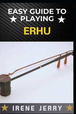 Easy Guide to Playing Erhu: Mastering the Art of Erhu: A Step-by-Step Approach for Beginners - Irene Jerry