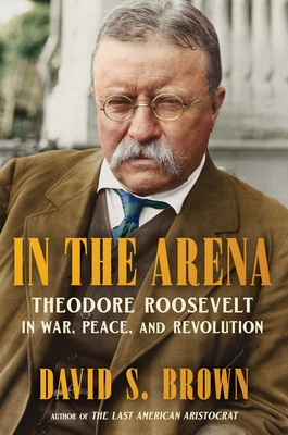 In the Arena: Theodore Roosevelt in War, Peace, and Revolution - David S. Brown