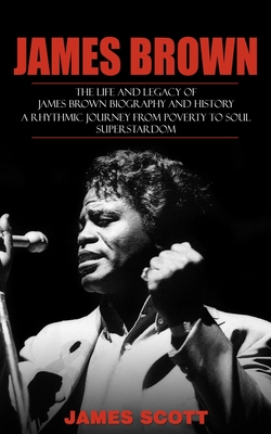 James Brown: The Life and Legacy of James Brown Biography and History (A Rhythmic Journey from Poverty to Soul Superstardom) - James Scott