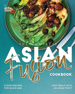 The Complete Asian Fusion Cookbook: Fusion Recipes for Quick and Easy Meals with an Asian Twist - Martha Stanford