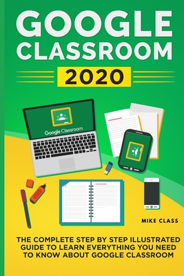 Google Classroom 2020: The Complete Step by Step Illustrated Guide to Learn Everything You Need to Know About Google Classroom - Mike Class