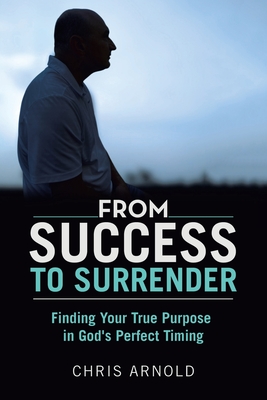 From Success to Surrender: Finding Your True Purpose in God's Perfect Timing - Chris Arnold