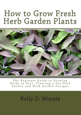 How to Grow Fresh Herb Garden Plants: The Beginner Guide to Growing Herbs in Pots, Planting a Tea Herb Garden and Herb Garden Designs - Kelly D. Minnis