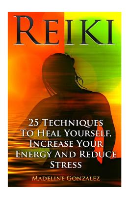 Reiki: 25 Techniques To Heal Yourself, Increase Your Energy And Reduce Stress - Madeline Gonzalez
