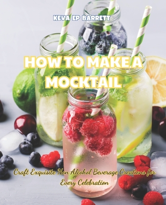 How to Make a Mocktail: Craft Exquisite Non Alcohol Beverage Creations for Every Celebration - Keva Ep Barrett