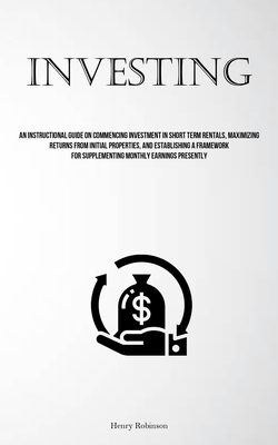 Investing: An Instructional Guide On Commencing Investment In Short Term Rentals, Maximizing Returns From Initial Properties, And - Henry Robinson