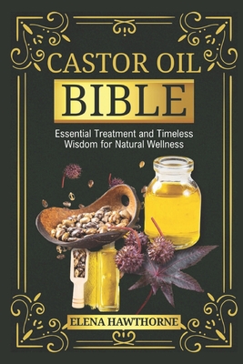 Castor Oil Bible: Essential Treatment And Timeless Wisdom For Natural Wellness - Elena Hawthorne