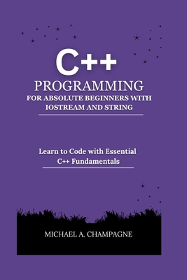 C++ Programming for Absolute Beginners with Iostream and String: Learn to Code with Essential C++ Fundamentals - Michael A. Champagne