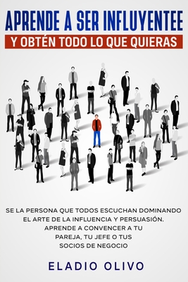 Aprende a ser influyente y obtén todo lo que quieras: Se la persona que todos escuchan dominando el arte de la influencia y persuasión. Aprende a conv - Eladio Olivo