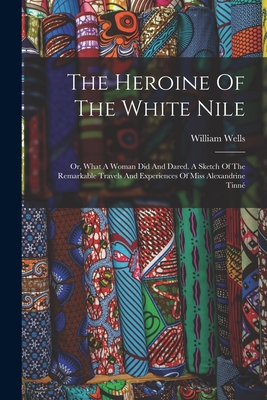 The Heroine Of The White Nile; Or, What A Woman Did And Dared. A Sketch Of The Remarkable Travels And Experiences Of Miss Alexandrine Tinné - William D. 1907 Wells