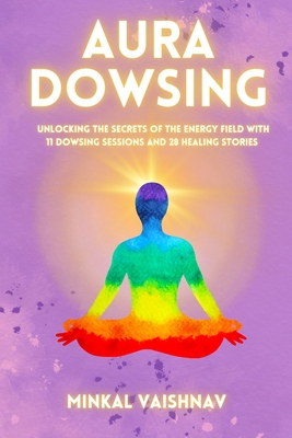 Aura Dowsing: Unlocking the secrets of the energy field with 11 Dowsing Sessions and 28 Healing Stories - Minkal Vaishnav