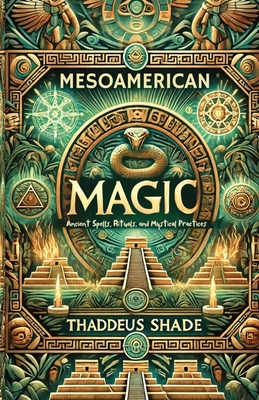 Mesoamerican Magic: Ancient Spells, Rituals, and Mystical Practices - Thaddeus Shade