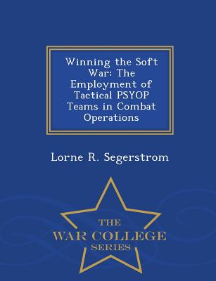 Winning the Soft War: The Employment of Tactical Psyop Teams in Combat Operations - War College Series - Lorne R. Segerstrom
