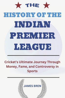 The History of the Indian Premier League: Cricket's Ultimate Journey Through Money, Fame, and Controversy in Sports - James Bren