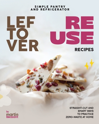 Simple Pantry and Refrigerator Leftover Reuse Recipes: Straight-Cut and Smart Ways to Practice Zero-Waste at Home - Martin Beasant
