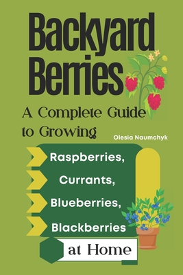 Backyard Berries: A Complete Guide to Growing Raspberries, Currants, Blueberries, and Blackberries at Home - Olesia Naumchyk