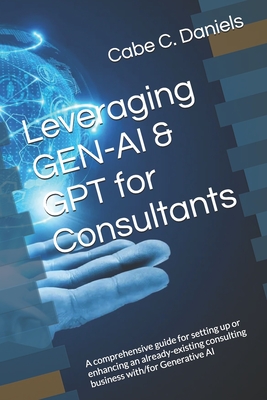 Leveraging GEN-AI & GPT for Consultants: A comprehensive guide for setting up or enhancing an already-existing consulting business with/for Generative - Cabe C. Daniels