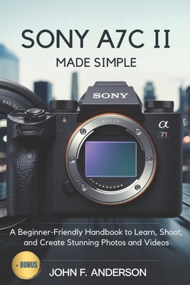 Sony A7C II Made Simple: A Beginner-Friendly Handbook to Learn, Shoot, and Create Stunning Photos and Videos - John F. Anderson