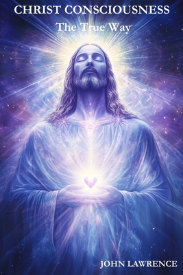 CHRIST CONSCIOUSNESS - The True Way: Breaking Free from Fear and Embracing the Power of Divine Love - John Lawrence