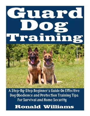 Guard Dog Training: A Step-By-Step Beginner's Guide On Effective Dog Obedience And Protection Training Tips For Survival And Home Security - Ronald Williams