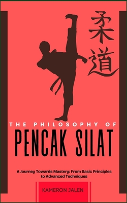 The Philosophy of Pencak Silat: A Journey Towards Mastery: From Basic Principles to Advanced Techniques - Kameron Jalen