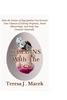 It All Begins With The Egg: How the Science of Egg Quality Can Increase Your Chances of Getting Pregnant, Avoid Miscarriage, And Help You Conceive - Teresa J. Macek