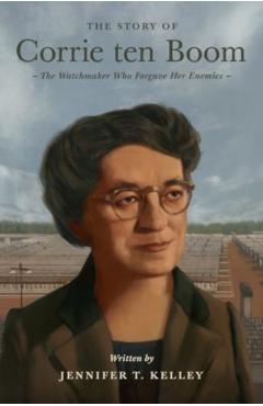 The Story of Corrie Ten Boom: The Watchmaker Who Forgave Her Enemies - Jennifer T. Kelley