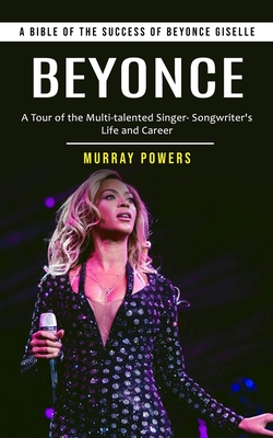 Beyonce: A Bible of the Success of Beyonce Giselle (A Tour of the Multi-talented Singer- Songwriter's Life and Career) - Murray Powers
