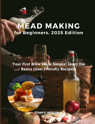 Mead Making for Beginners, 2025 Edition: Your First Brew Made Simple: Learn the Basics (User-Friendly Recipes) - Ethan D. Needleman