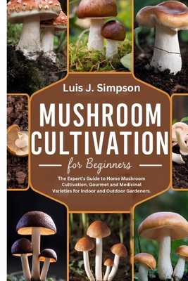 Mushroom Cultivation For Beginners: The Expert's Guide To Home Mushroom Cultivation Gourmet and Medicinal Varieties For Indoor and Outdoor Gardeners - Luis J. Simpsons