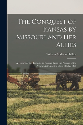 The Conquest of Kansas by Missouri and her Allies: A History of the Troubles in Kansas, From the Passage of the Organic Act Until the Close of July, 1 - William Addison Phillips