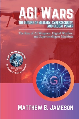 AGI Wars - The Future of Military, Cybersecurity, and Global Power: The Rise of AI Weapons, Digital Warfare, and Superintelligent Machines - Matthew B. Jameson