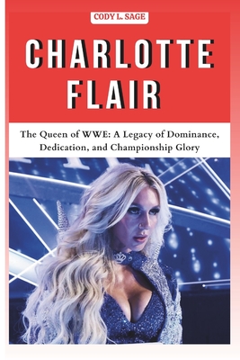 Charlotte Flair: The Queen of WWE: A Legacy of Dominance, Dedication, and Championship Glory - Cody L. Sage