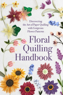 Floral Quilling Handbook: Discovering the Art of Paper Quilling with Gorgeous Flower Patterns - Lucy Sanders