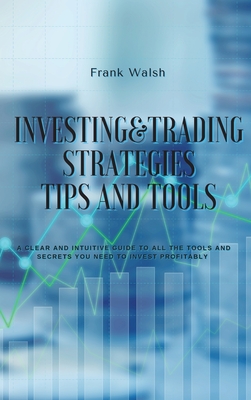 Investing and Trading Strategies -Tips and Tools: A clear and intuitive guide to all the tools and secrets you need to invest profitably - Frank Walsh