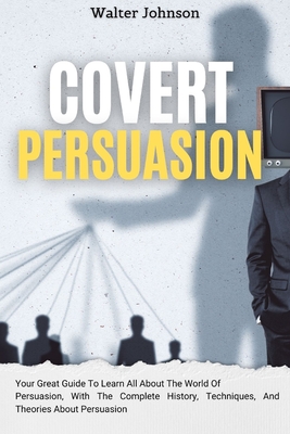 Covert Persuasion: Your Great Guide To Learn All About The World Of Persuasion, With The Complete History, Techniques, And Theories About Persuasion - Walter Johnson