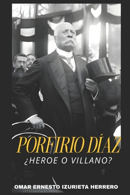 Porfirio Díaz ¿Heroe O Villano?: El Hombre, El Poder Y Su Legado - Omar Ernesto Izurieta Herrero