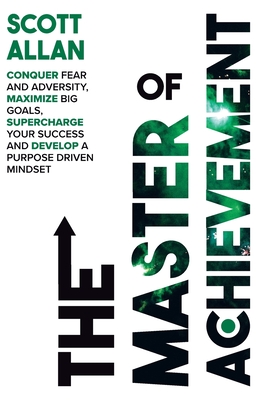 The Master of Achievement: Conquer Fear and Adversity, Maximize Big Goals, Supercharge Your Success and Develop a Purpose Driven Mindset - Scott Allan