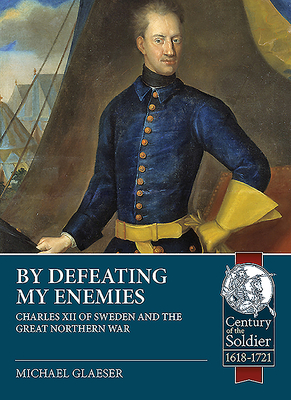 By Defeating My Enemies: Charles XII of Sweden and the Great Northern War - Michael Glaeser