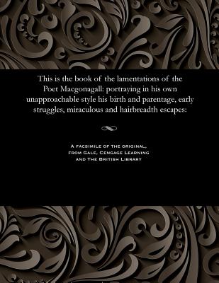 This Is the Book of the Lamentations of the Poet Macgonagall: Portraying in His Own Unapproachable Style His Birth and Parentage, Early Struggles, Mir - William Mcgonagall