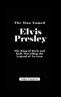 The Man Named Elvis Presley: The King of Rock and Roll, Unveiling the Legend of An Icon. - Inky Castro