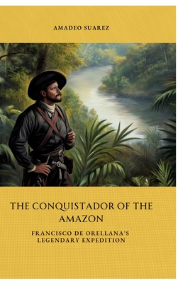 The Conquistador of the Amazon: Francisco de Orellana's Legendary Expedition - Amadeo Suarez
