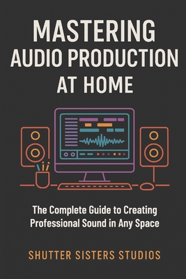 Mastering Audio Production at Home: The Complete Guide to Creating Professional Sound in Any Space - Annastayzia Wilson