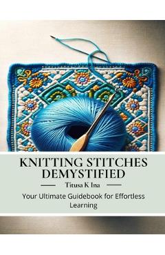 Coperta cărții 'Knitting Stitches Demystified: Your Ultimate Guidebook for Effortless Learning - Titusa K. Ina'