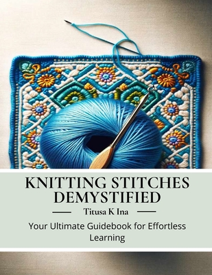 Knitting Stitches Demystified: Your Ultimate Guidebook for Effortless Learning - Titusa K. Ina