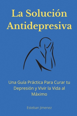 La Solución Antidepresiva: Una Guía Práctica Para Curar tu Depresión y Vivir la Vida al Máximo - Esteban Jiminez